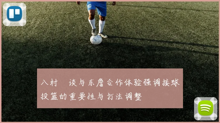 八村塁谈与东詹合作体验强调接球投篮的重要性与打法调整