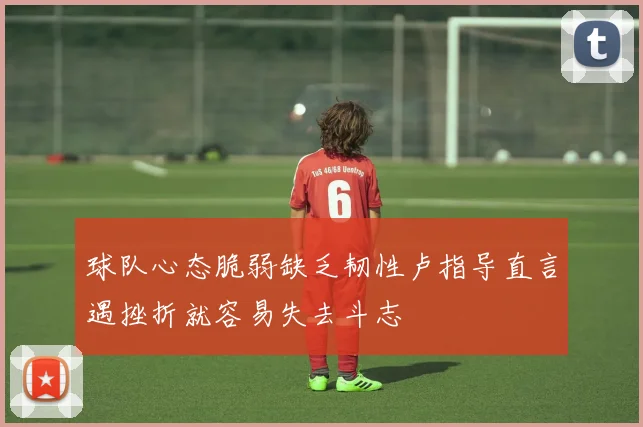 球队心态脆弱缺乏韧性卢指导直言遇挫折就容易失去斗志