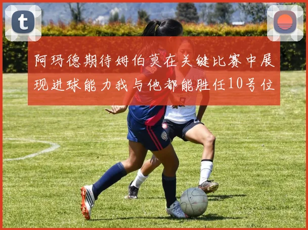 阿玛德期待姆伯莫在关键比赛中展现进球能力我与他都能胜任10号位