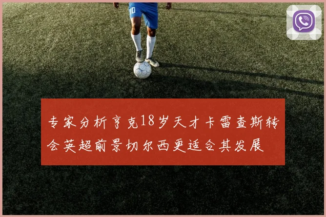 专家分析亨克18岁天才卡雷查斯转会英超前景切尔西更适合其发展