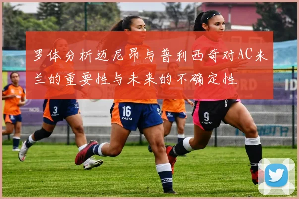 罗体分析迈尼昂与普利西奇对AC米兰的重要性与未来的不确定性
