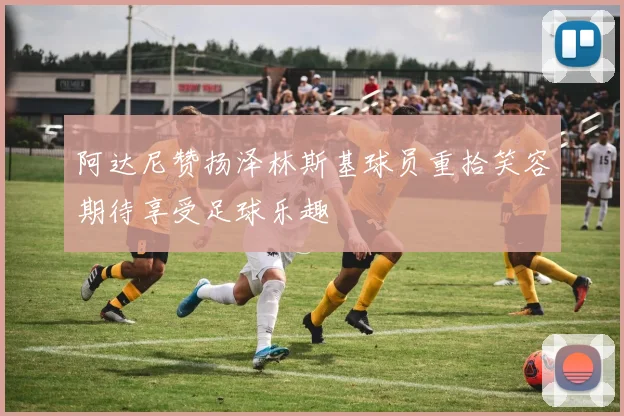 阿达尼赞扬泽林斯基球员重拾笑容期待享受足球乐趣