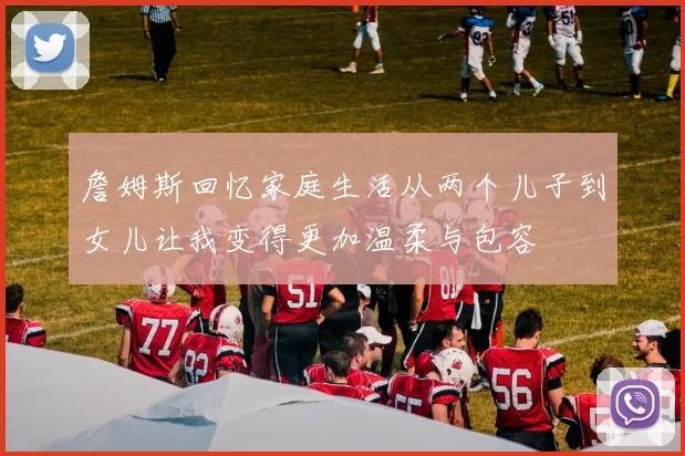 詹姆斯回忆家庭生活从两个儿子到女儿让我变得更加温柔与包容
