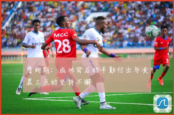 詹姆斯：成功背后的辛勤付出与凌晨三点的坚持不懈