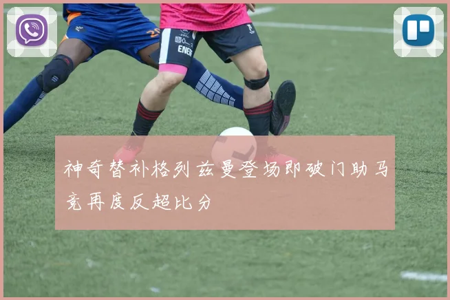 神奇替补格列兹曼登场即破门助马竞再度反超比分