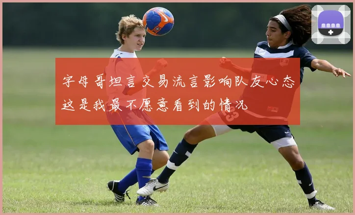 字母哥坦言交易流言影响队友心态这是我最不愿意看到的情况