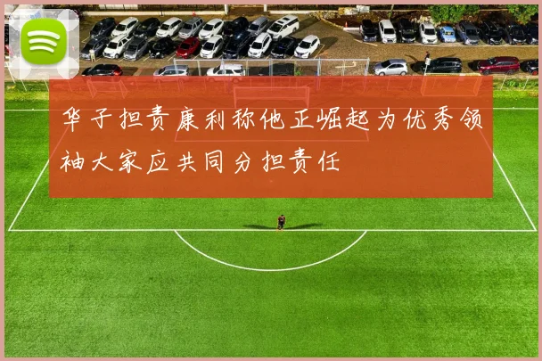 华子担责康利称他正崛起为优秀领袖大家应共同分担责任