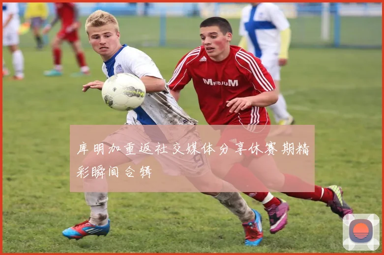 库明加重返社交媒体分享休赛期精彩瞬间合辑