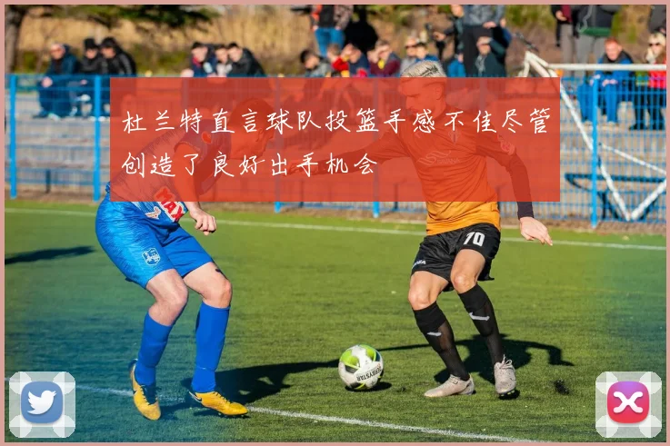 杜兰特直言球队投篮手感不佳尽管创造了良好出手机会