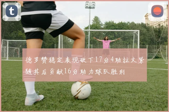 德罗赞稳定表现砍下17分4助拉文紧随其后贡献16分助力球队胜利