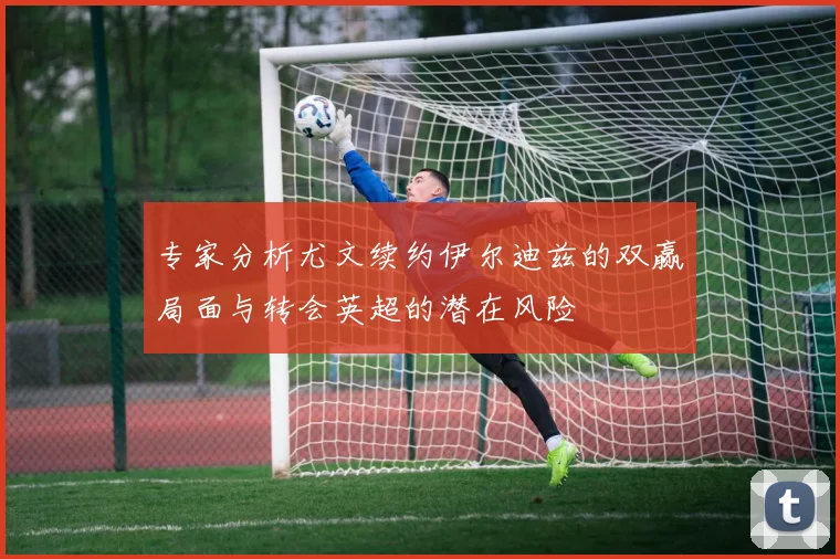 专家分析尤文续约伊尔迪兹的双赢局面与转会英超的潜在风险