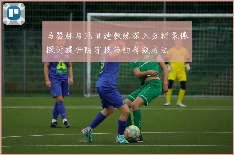 马瑟林与范甘迪教练深入分析录像探讨提升防守技巧的有效方法