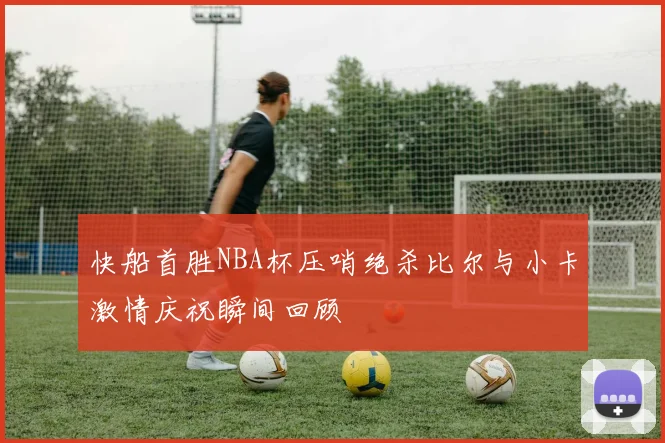 快船首胜NBA杯压哨绝杀比尔与小卡激情庆祝瞬间回顾