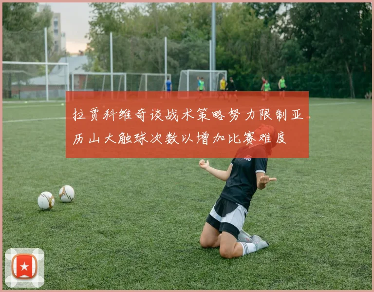 拉贾科维奇谈战术策略努力限制亚历山大触球次数以增加比赛难度