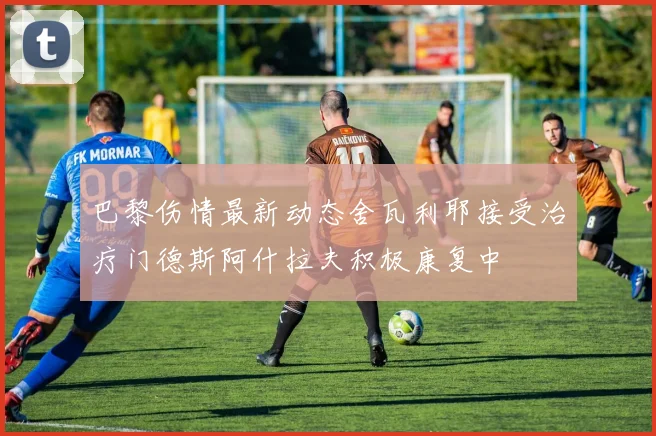 巴黎伤情最新动态舍瓦利耶接受治疗门德斯阿什拉夫积极康复中
